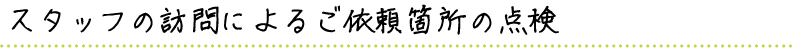 スタッフの訪問によるご依頼箇所の点検