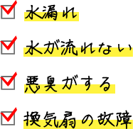 □ 水漏れ □ 水が流れない □ 悪臭がする □ 換気扇の故障