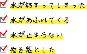 □ 水が詰まってしまった □ 水があふれてくる □ 水が止まらない □ 物を落とした